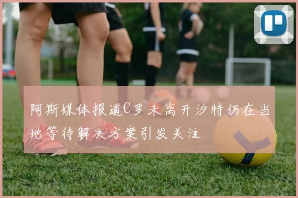 阿斯媒体报道C罗未离开沙特仍在当地等待解决方案引发关注