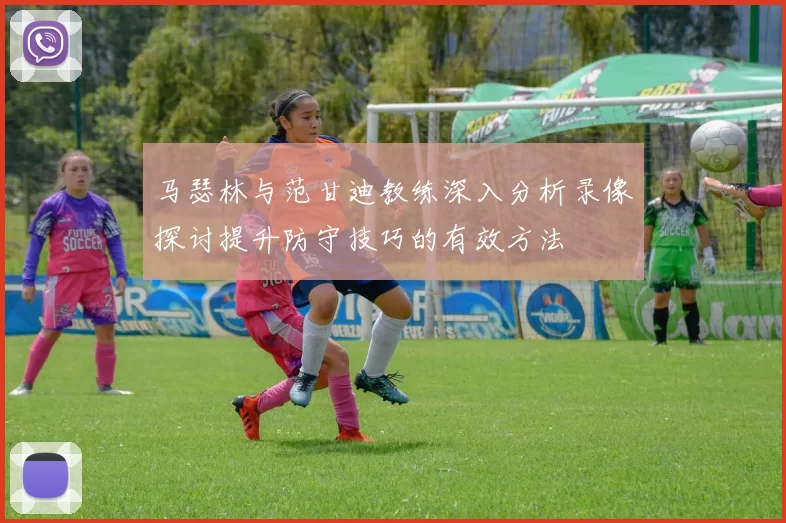 马瑟林与范甘迪教练深入分析录像探讨提升防守技巧的有效方法