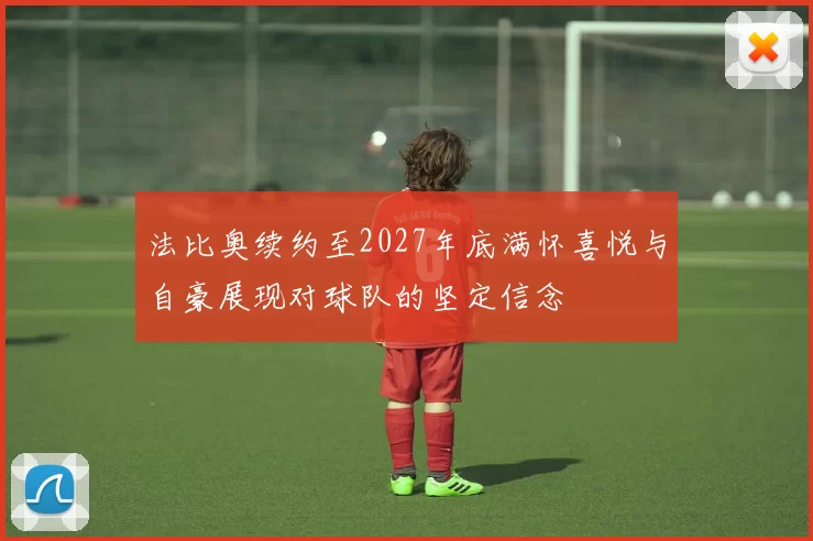 法比奥续约至2027年底满怀喜悦与自豪展现对球队的坚定信念
