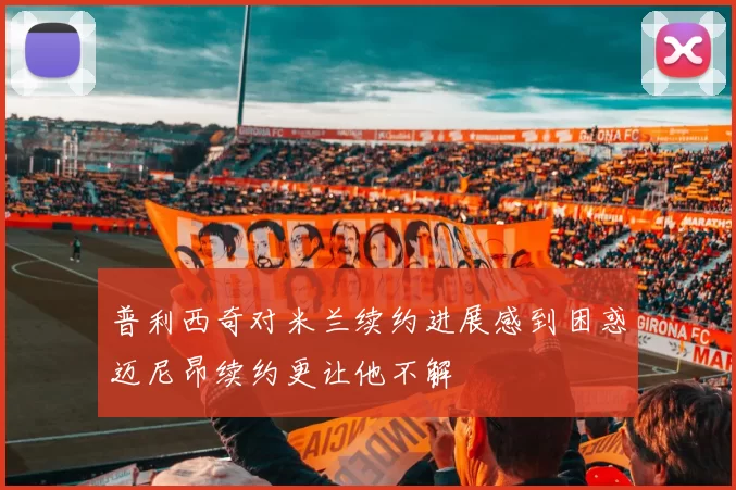 普利西奇对米兰续约进展感到困惑迈尼昂续约更让他不解