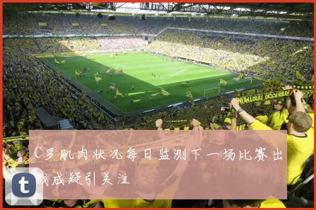 C罗肌肉状况每日监测下一场比赛出战成疑引关注
