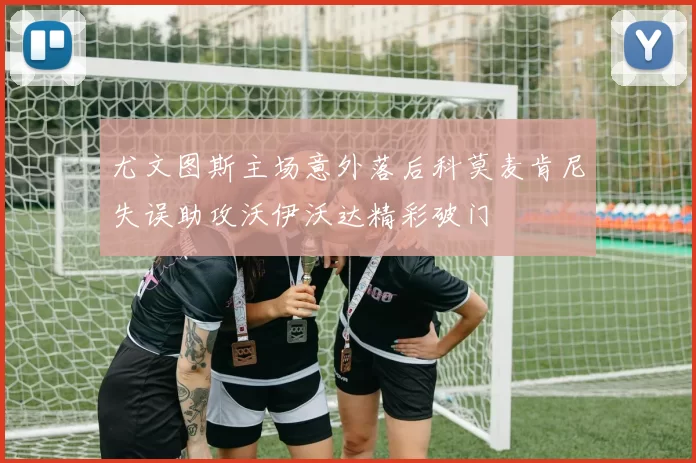 尤文图斯主场意外落后科莫麦肯尼失误助攻沃伊沃达精彩破门