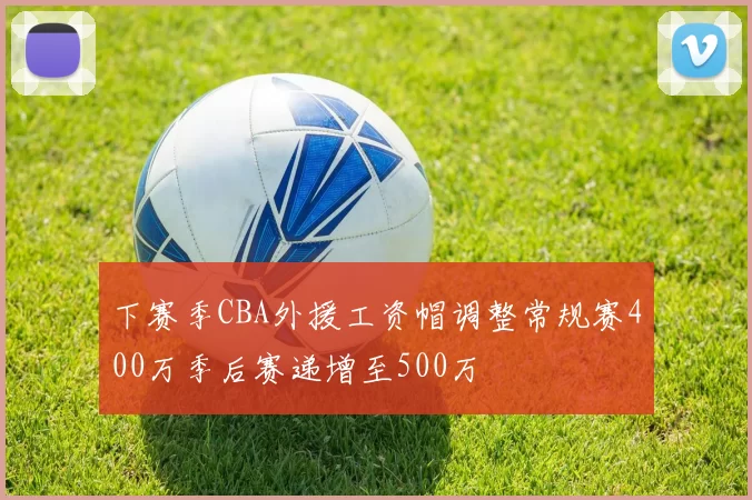 下赛季CBA外援工资帽调整常规赛400万季后赛递增至500万