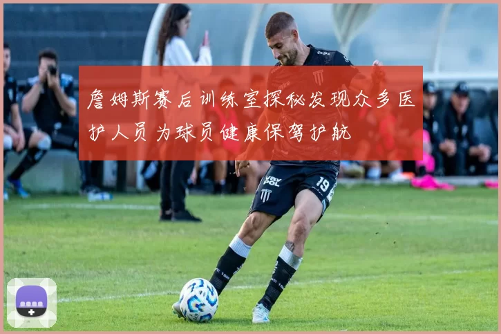 詹姆斯赛后训练室探秘发现众多医护人员为球员健康保驾护航