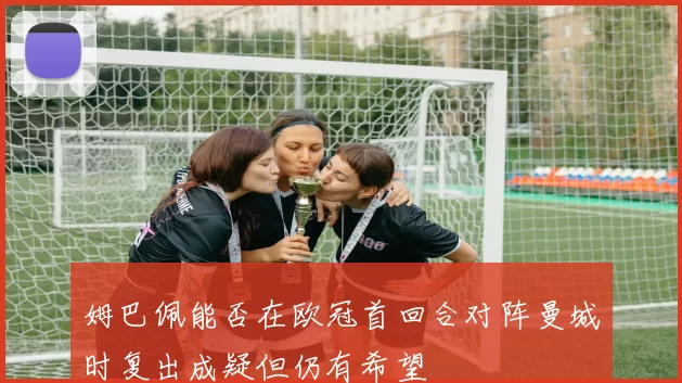 姆巴佩能否在欧冠首回合对阵曼城时复出成疑但仍有希望