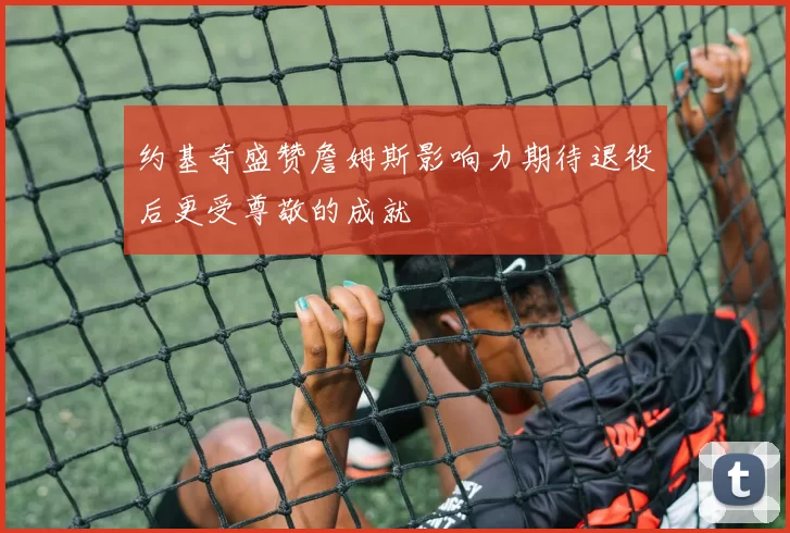 约基奇盛赞詹姆斯影响力期待退役后更受尊敬的成就