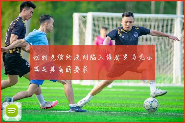 切利克续约谈判陷入僵局罗马无法满足其高薪要求