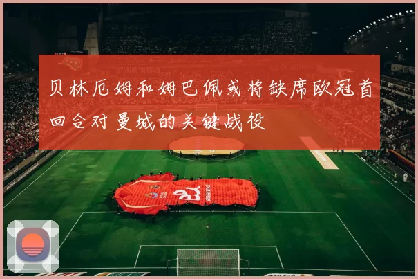 贝林厄姆和姆巴佩或将缺席欧冠首回合对曼城的关键战役